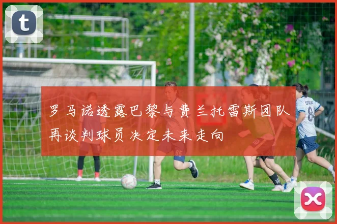 罗马诺透露巴黎与费兰托雷斯团队再谈判球员决定未来走向
