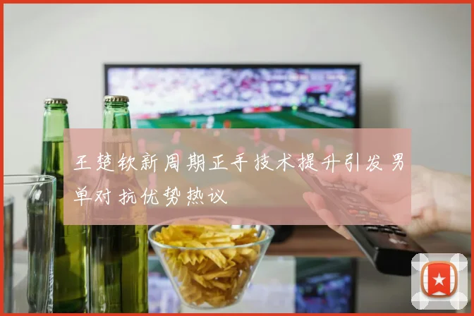 王楚钦新周期正手技术提升引发男单对抗优势热议