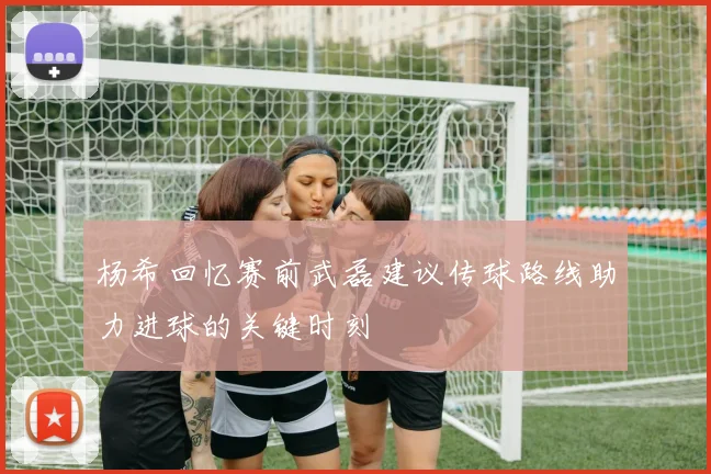 杨希回忆赛前武磊建议传球路线助力进球的关键时刻