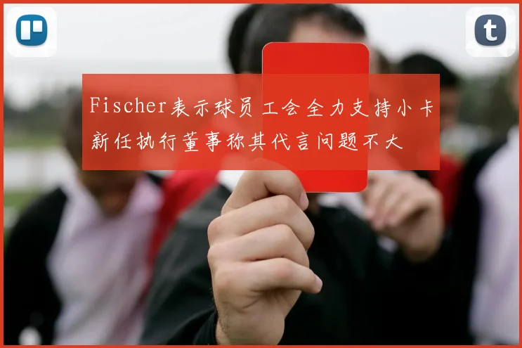 Fischer表示球员工会全力支持小卡新任执行董事称其代言问题不大