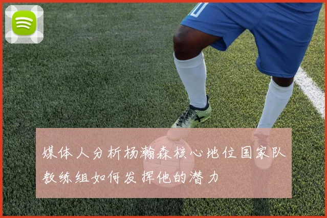 媒体人分析杨瀚森核心地位国家队教练组如何发挥他的潜力