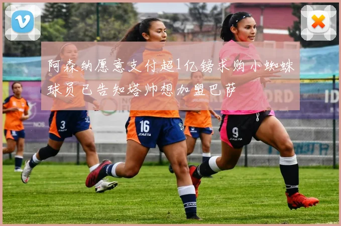 阿森纳愿意支付超1亿镑求购小蜘蛛球员已告知塔帅想加盟巴萨
