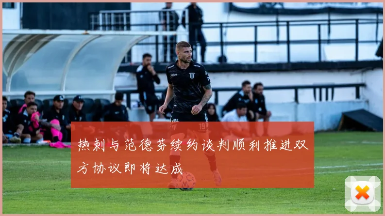 热刺与范德芬续约谈判顺利推进双方协议即将达成